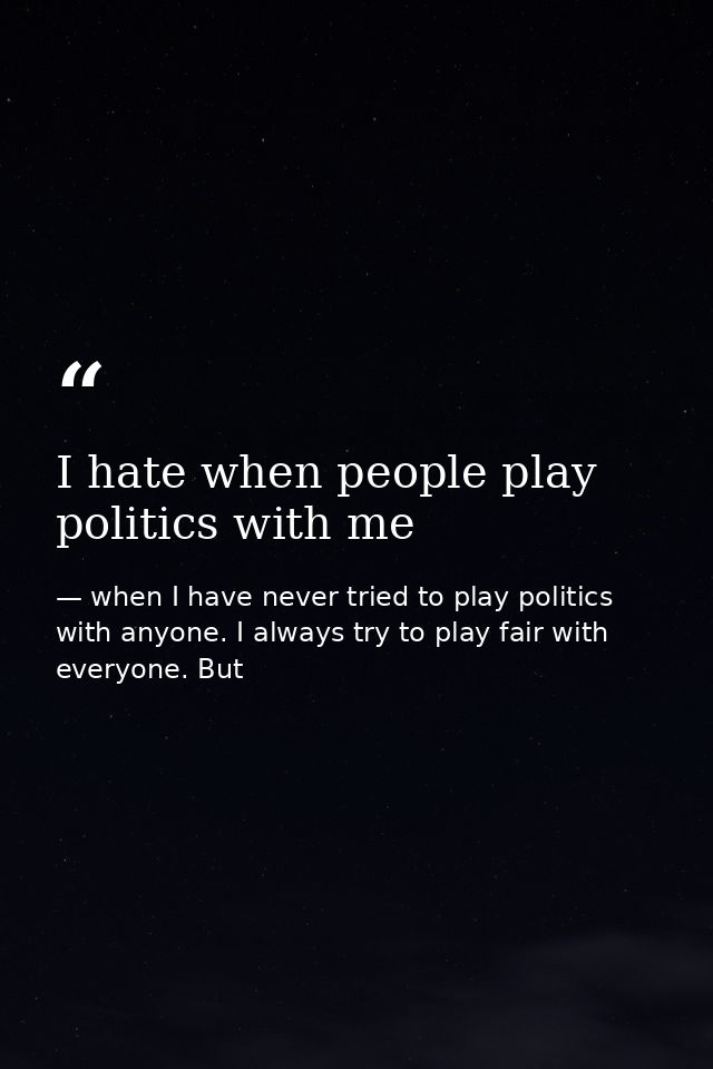 I hate when people play politics with me — when I have never tried to play politics with anyone. I always try to play fair with everyone. But