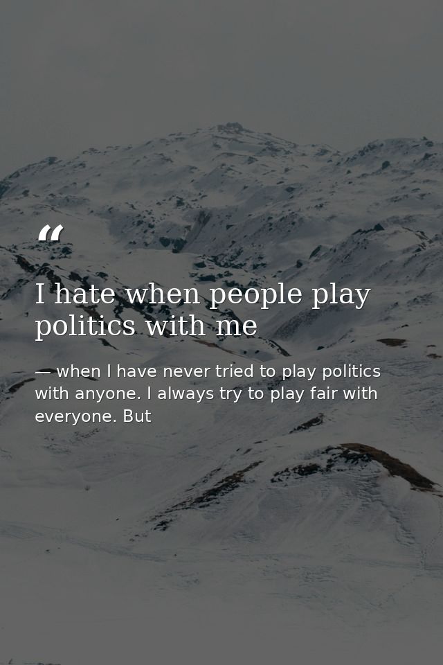 I hate when people play politics with me — when I have never tried to play politics with anyone. I always try to play fair with everyone. But