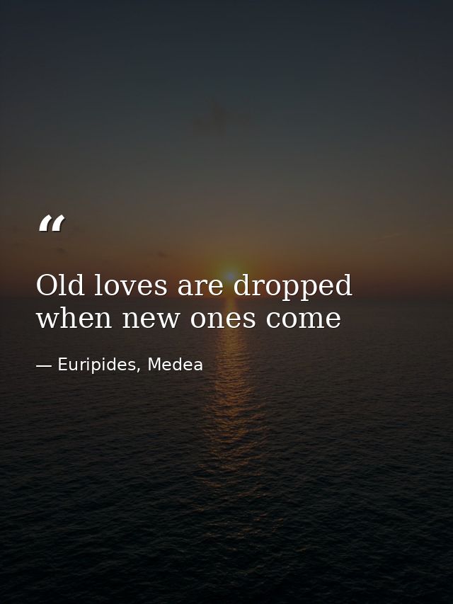 Old loves are dropped when new ones come — Euripides, Medea