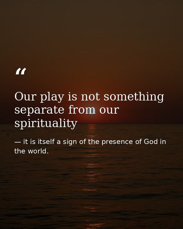 Our play is not something separate from our spirituality — it is itself a sign of the presence of God in the world.