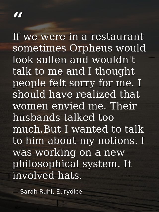 If we were in a restaurant sometimes Orpheus would look sullen and wouldn't talk to me and I thought people felt sorry f — Sarah Ruhl, Eurydice