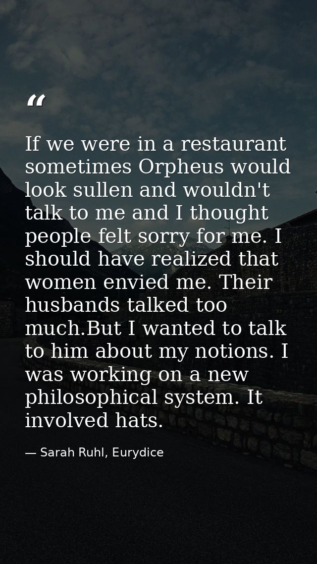 If we were in a restaurant sometimes Orpheus would look sullen and wouldn't talk to me and I thought people felt sorry f — Sarah Ruhl, Eurydice