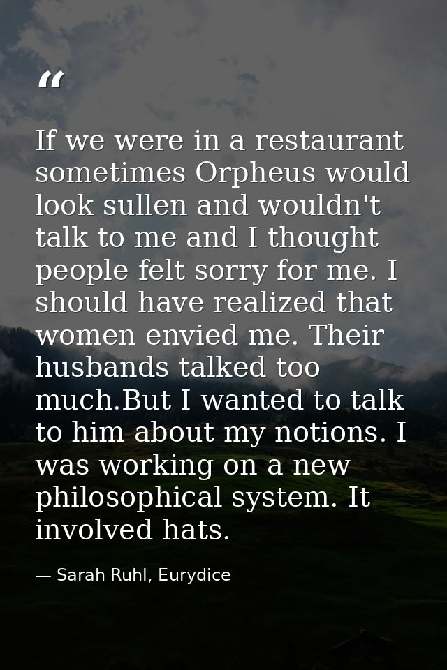 If we were in a restaurant sometimes Orpheus would look sullen and wouldn't talk to me and I thought people felt sorry f — Sarah Ruhl, Eurydice