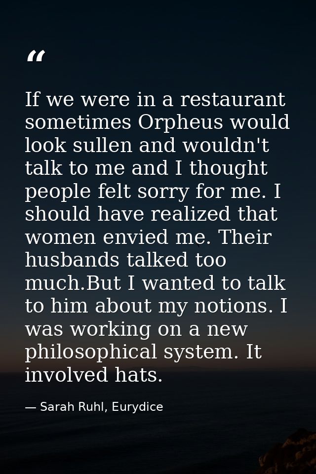 If we were in a restaurant sometimes Orpheus would look sullen and wouldn't talk to me and I thought people felt sorry f — Sarah Ruhl, Eurydice