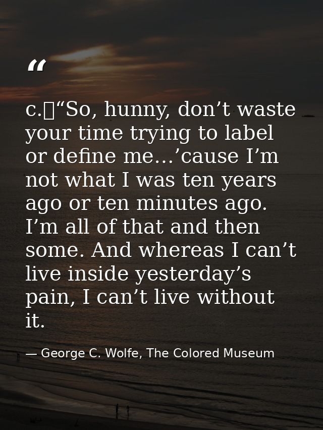 c.	“So, hunny, don’t waste your time trying to label or define me…’cause I’m not what I was ten years ago or ten minutes — George C. Wolfe, The Colored Museum