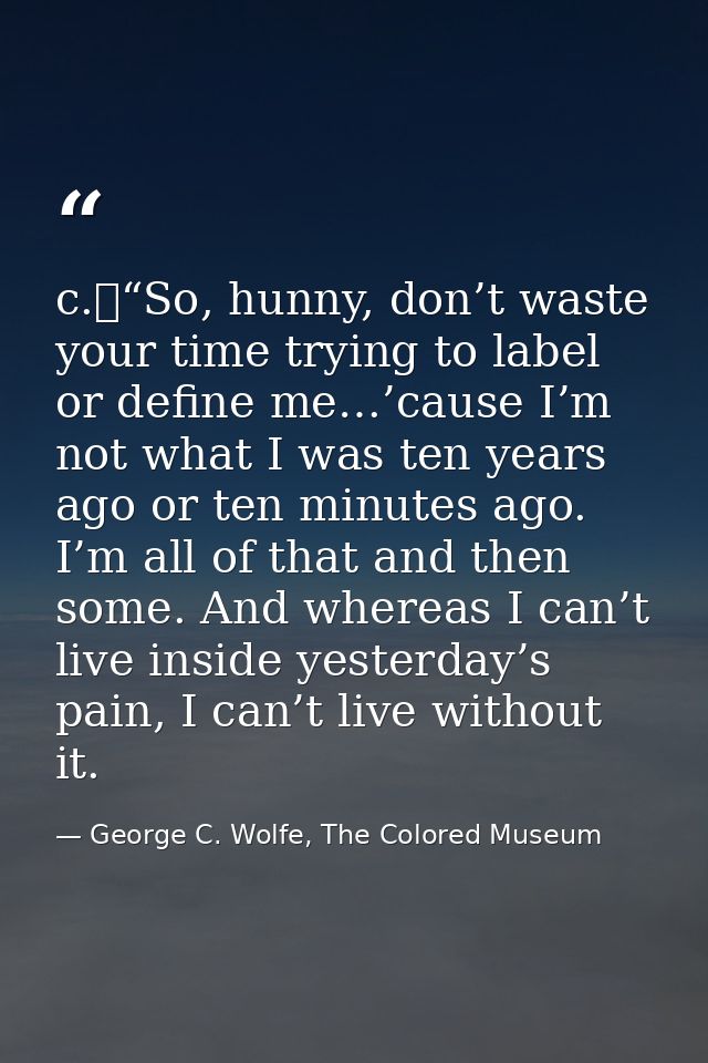 c.	“So, hunny, don’t waste your time trying to label or define me…’cause I’m not what I was ten years ago or ten minutes — George C. Wolfe, The Colored Museum