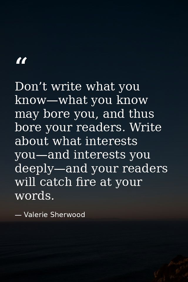 Don’t write what you know—what you know may bore you, and thus bore your readers. Write about what interests you—and int — Valerie Sherwood