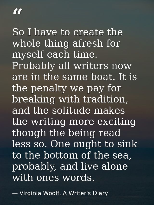 So I have to create the whole thing afresh for myself each time. Probably all writers now are in the same boat. It is th — Virginia Woolf, A Writer's Diary