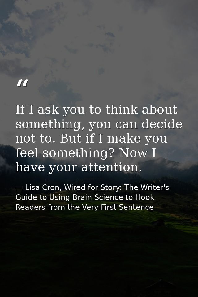 If I ask you to think about something, you can decide not to. But if I make you feel something? Now I have your attentio — Lisa Cron, Wired for Story: The Writer's Guide to Using Brain Science to Hook Readers from the Very First Sentence