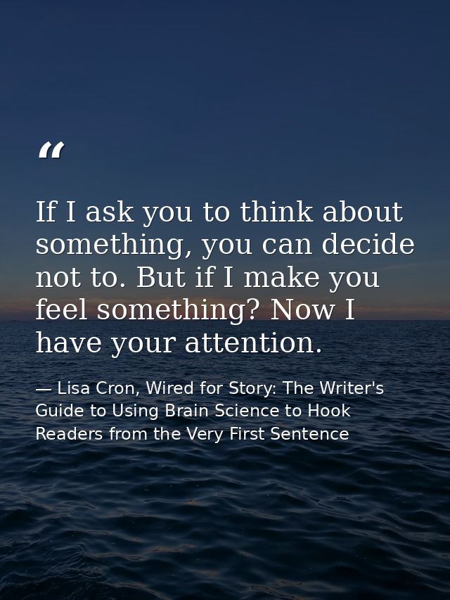 If I ask you to think about something, you can decide not to. But if I make you feel something? Now I have your attentio — Lisa Cron, Wired for Story: The Writer's Guide to Using Brain Science to Hook Readers from the Very First Sentence