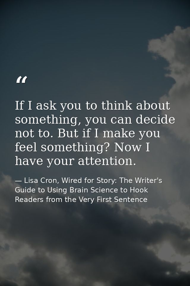 If I ask you to think about something, you can decide not to. But if I make you feel something? Now I have your attentio — Lisa Cron, Wired for Story: The Writer's Guide to Using Brain Science to Hook Readers from the Very First Sentence