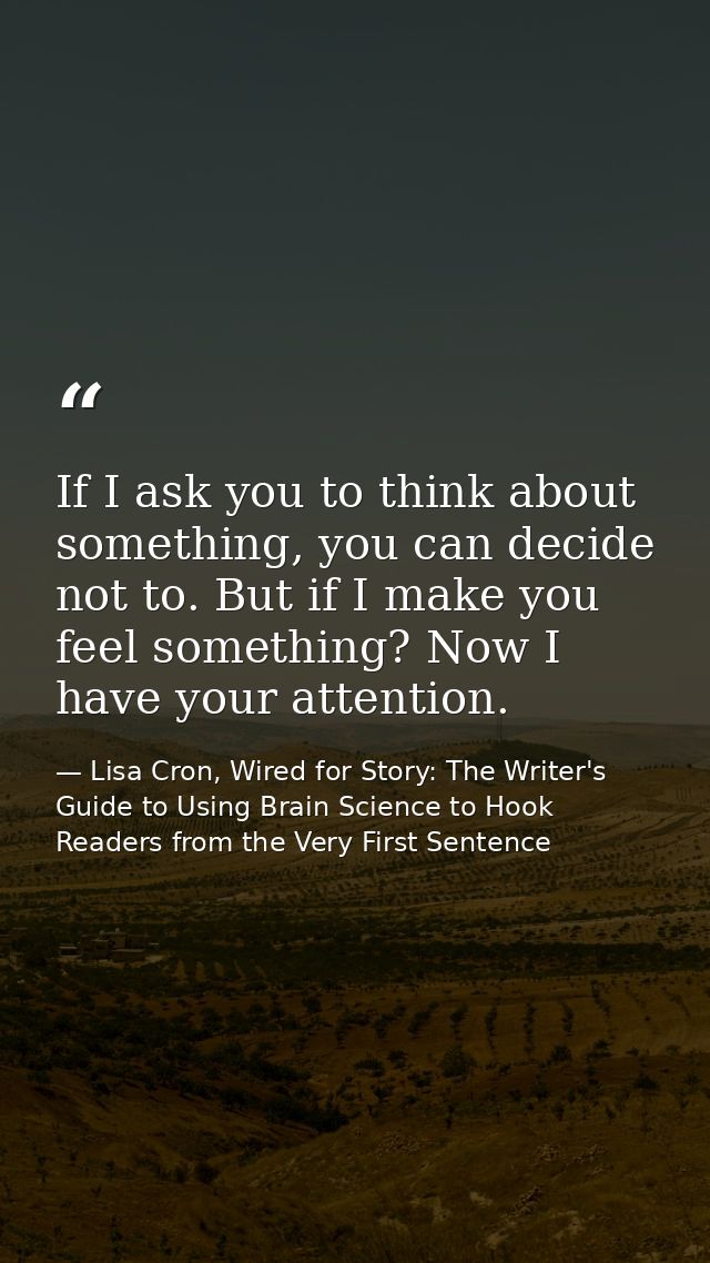 If I ask you to think about something, you can decide not to. But if I make you feel something? Now I have your attentio — Lisa Cron, Wired for Story: The Writer's Guide to Using Brain Science to Hook Readers from the Very First Sentence