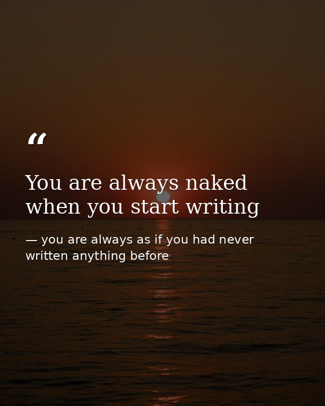 You are always naked when you start writing — you are always as if you had never written anything before