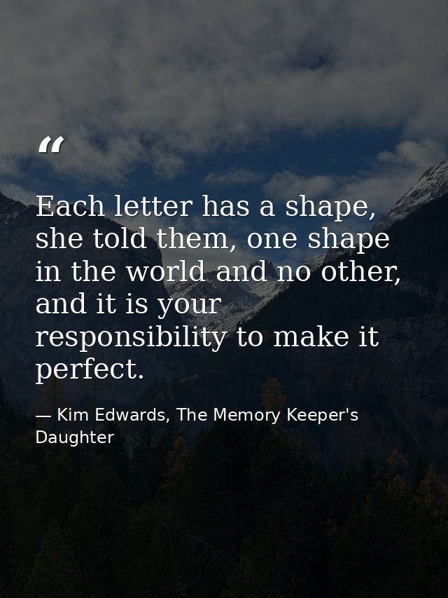 Each letter has a shape, she told them, one shape in the world and no other, and it is your responsibility to make it pe — Kim Edwards, The Memory Keeper's Daughter