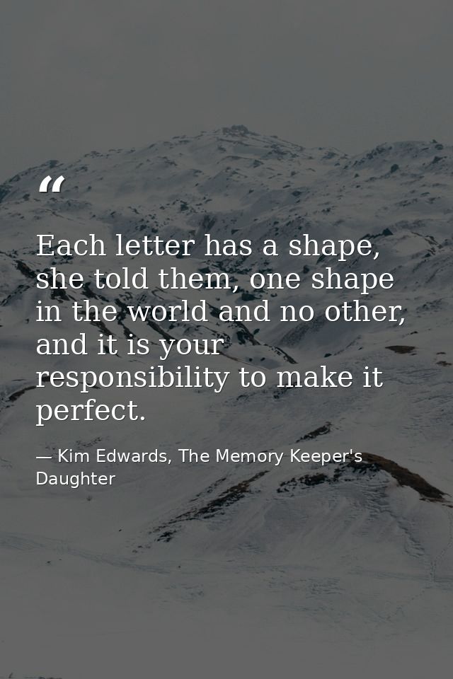Each letter has a shape, she told them, one shape in the world and no other, and it is your responsibility to make it pe — Kim Edwards, The Memory Keeper's Daughter