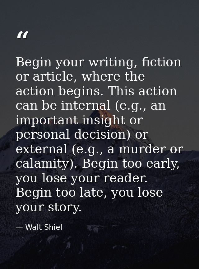 Begin your writing, fiction or article, where the action begins. This action can be internal (e.g., an important insight — Walt Shiel