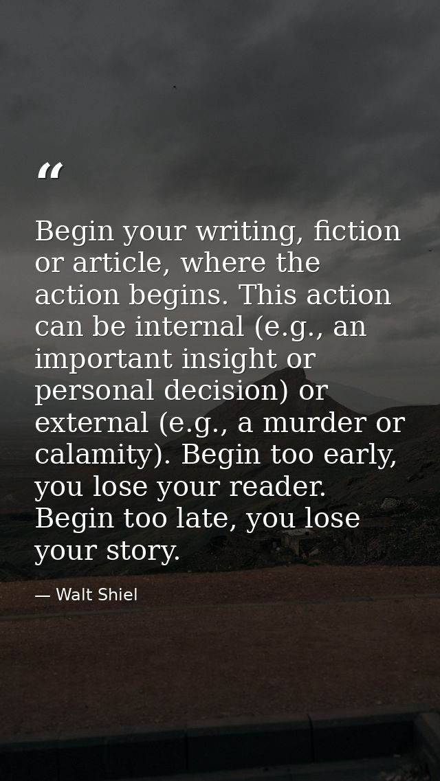 Begin your writing, fiction or article, where the action begins. This action can be internal (e.g., an important insight — Walt Shiel