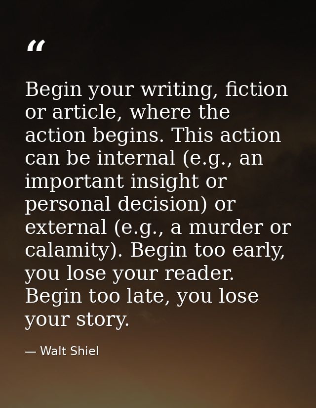 Begin your writing, fiction or article, where the action begins. This action can be internal (e.g., an important insight — Walt Shiel