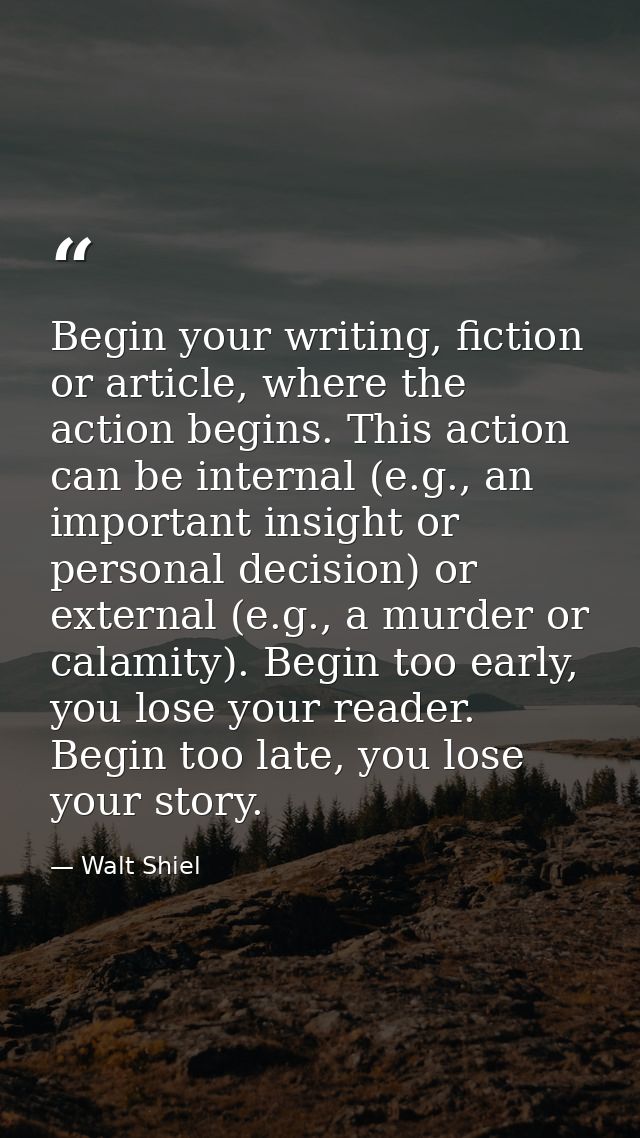 Begin your writing, fiction or article, where the action begins. This action can be internal (e.g., an important insight — Walt Shiel