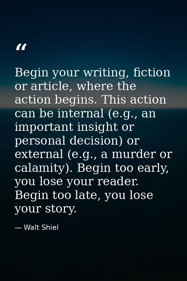 Begin your writing, fiction or article, where the action begins. This action can be internal (e.g., an important insight — Walt Shiel