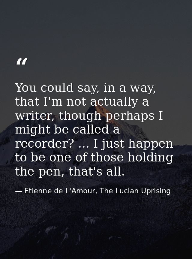 You could say, in a way, that I'm not actually a writer, though perhaps I might be called a recorder? ... I just happen  — Etienne de L'Amour, The Lucian Uprising