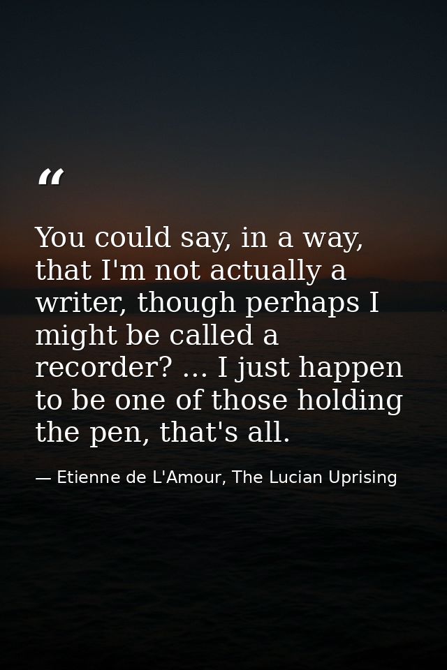 You could say, in a way, that I'm not actually a writer, though perhaps I might be called a recorder? ... I just happen  — Etienne de L'Amour, The Lucian Uprising