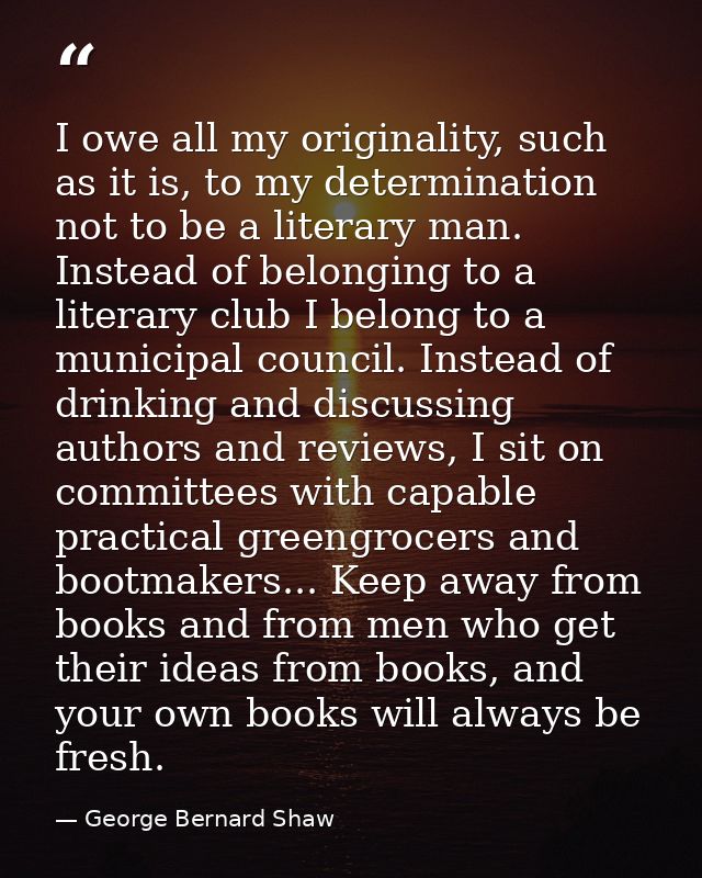 I owe all my originality, such as it is, to my determination not to be a literary man. Instead of belonging to a literar — George Bernard Shaw