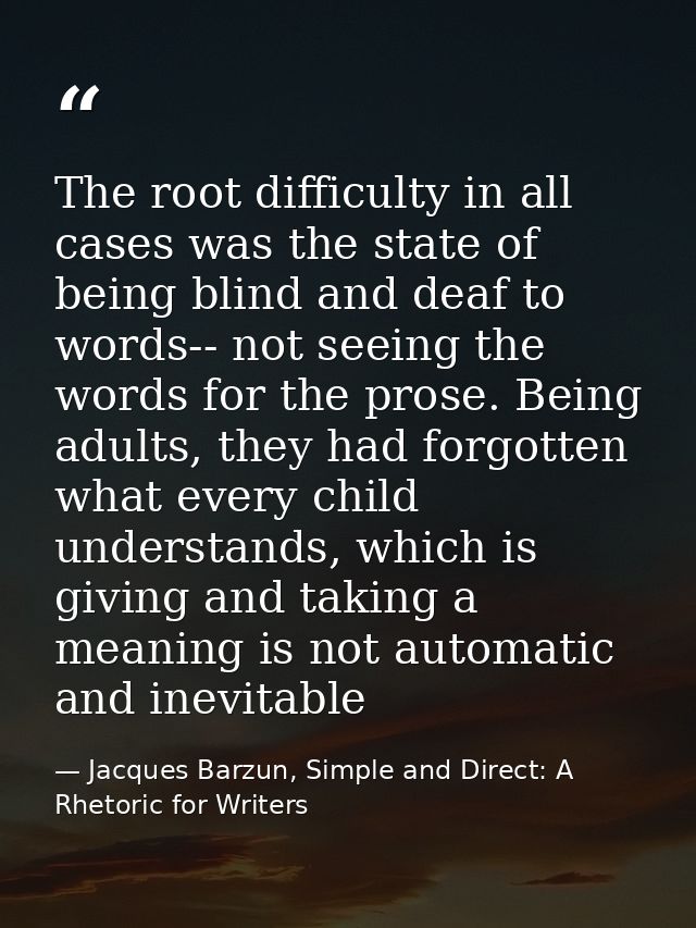 The root difficulty in all cases was the state of being blind and deaf to words-- not seeing the words for the prose. Be — Jacques Barzun, Simple and Direct: A Rhetoric for Writers