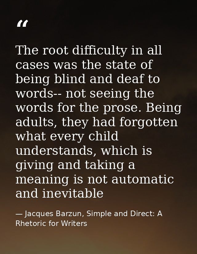 The root difficulty in all cases was the state of being blind and deaf to words-- not seeing the words for the prose. Be — Jacques Barzun, Simple and Direct: A Rhetoric for Writers