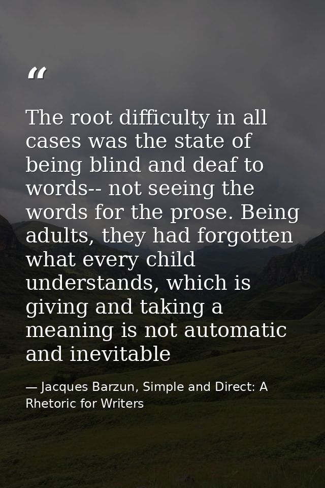 The root difficulty in all cases was the state of being blind and deaf to words-- not seeing the words for the prose. Be — Jacques Barzun, Simple and Direct: A Rhetoric for Writers