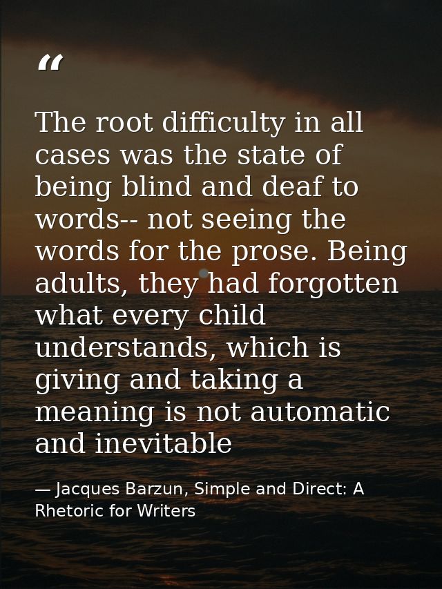 The root difficulty in all cases was the state of being blind and deaf to words-- not seeing the words for the prose. Be — Jacques Barzun, Simple and Direct: A Rhetoric for Writers