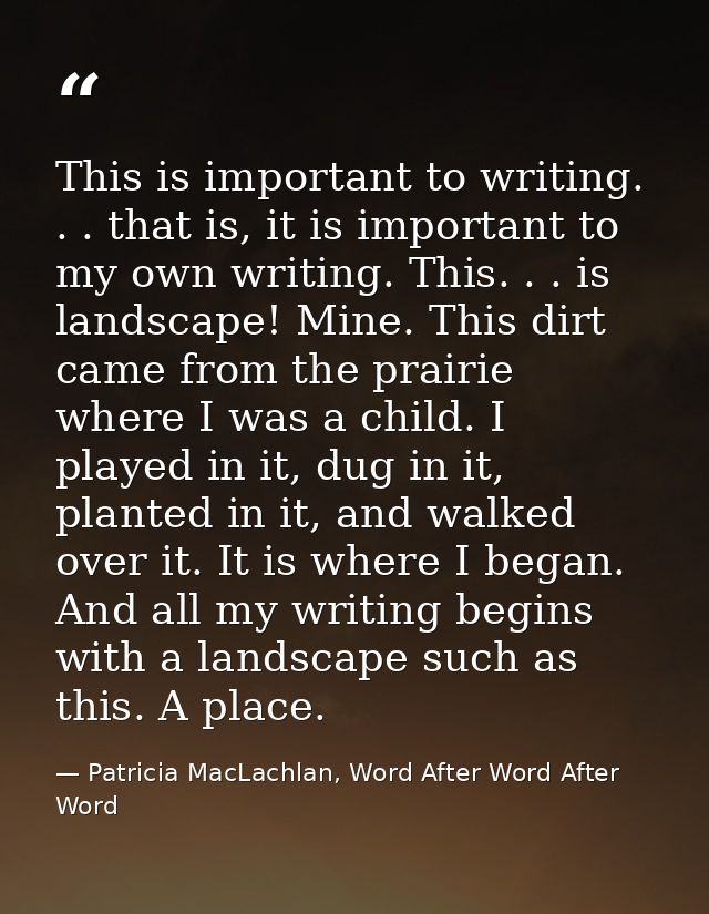 This is important to writing. . . that is, it is important to my own writing. This. . . is landscape! Mine. This dirt ca — Patricia MacLachlan, Word After Word After Word