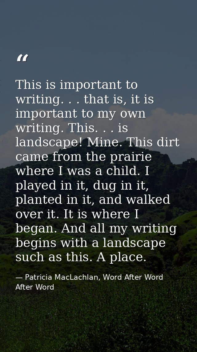 This is important to writing. . . that is, it is important to my own writing. This. . . is landscape! Mine. This dirt ca — Patricia MacLachlan, Word After Word After Word