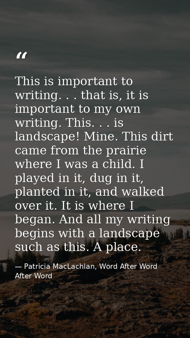 This is important to writing. . . that is, it is important to my own writing. This. . . is landscape! Mine. This dirt ca — Patricia MacLachlan, Word After Word After Word