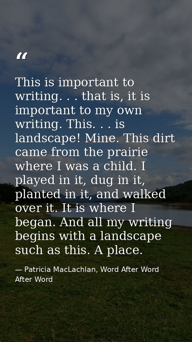 This is important to writing. . . that is, it is important to my own writing. This. . . is landscape! Mine. This dirt ca — Patricia MacLachlan, Word After Word After Word