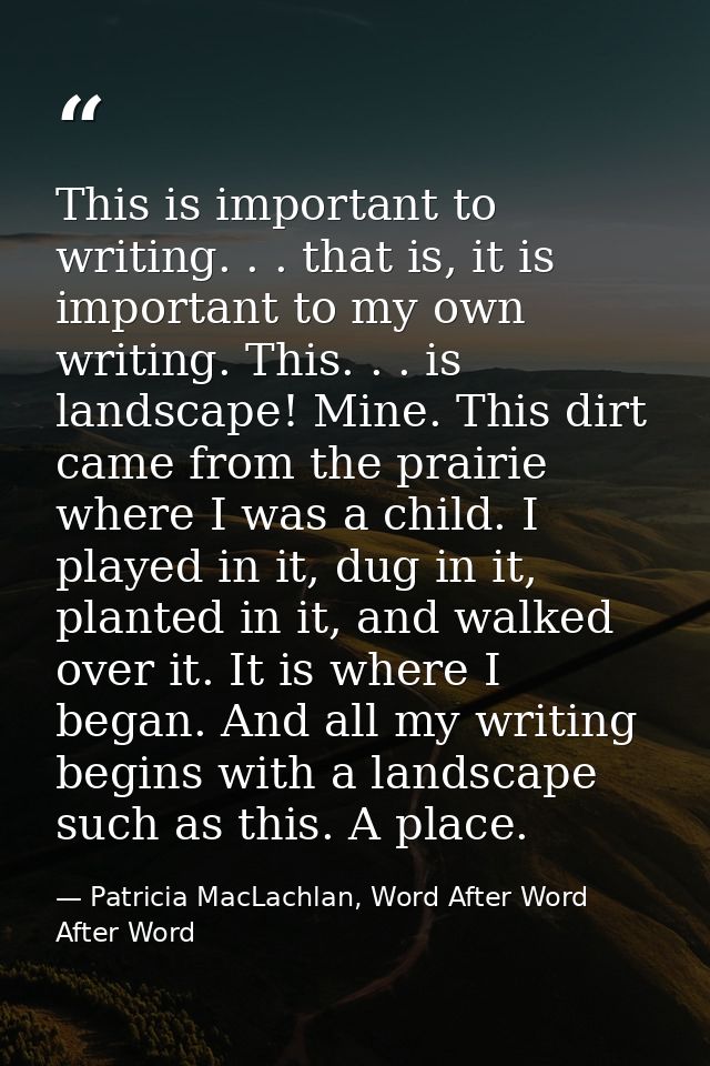 This is important to writing. . . that is, it is important to my own writing. This. . . is landscape! Mine. This dirt ca — Patricia MacLachlan, Word After Word After Word