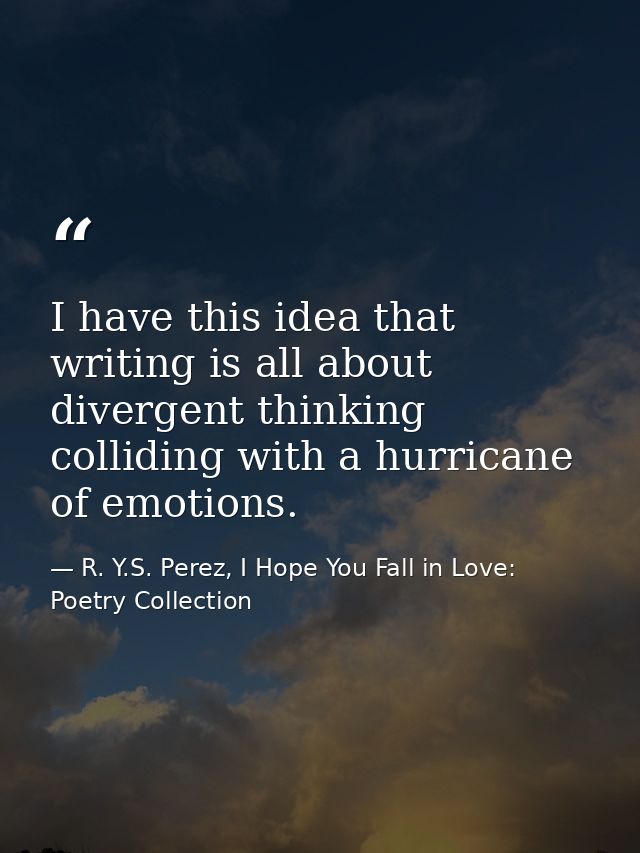 I have this idea that writing is all about divergent thinking colliding with a hurricane of emotions. — R. Y.S. Perez, I Hope You Fall in Love: Poetry Collection