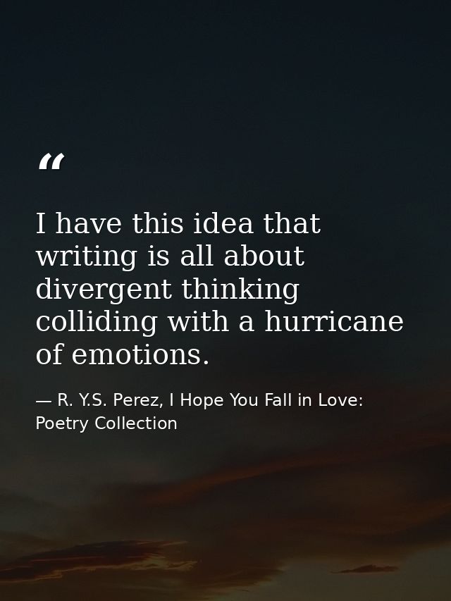 I have this idea that writing is all about divergent thinking colliding with a hurricane of emotions. — R. Y.S. Perez, I Hope You Fall in Love: Poetry Collection