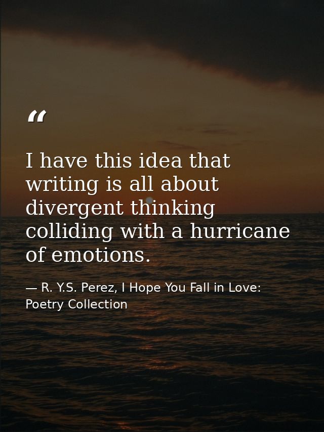 I have this idea that writing is all about divergent thinking colliding with a hurricane of emotions. — R. Y.S. Perez, I Hope You Fall in Love: Poetry Collection