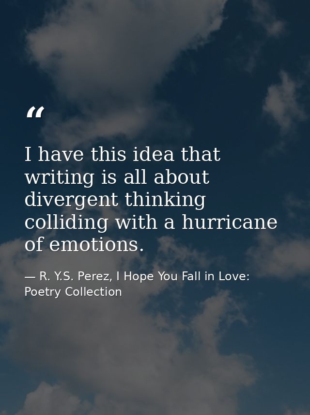 I have this idea that writing is all about divergent thinking colliding with a hurricane of emotions. — R. Y.S. Perez, I Hope You Fall in Love: Poetry Collection