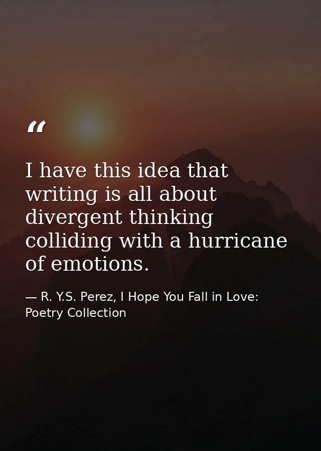 I have this idea that writing is all about divergent thinking colliding with a hurricane of emotions. — R. Y.S. Perez, I Hope You Fall in Love: Poetry Collection