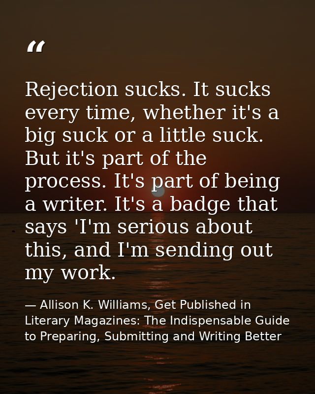 Rejection sucks. It sucks every time, whether it's a big suck or a little suck. But it's part of the process. It's part  — Allison K. Williams, Get Published in Literary Magazines: The Indispensable Guide to Preparing, Submitting and Writing Better