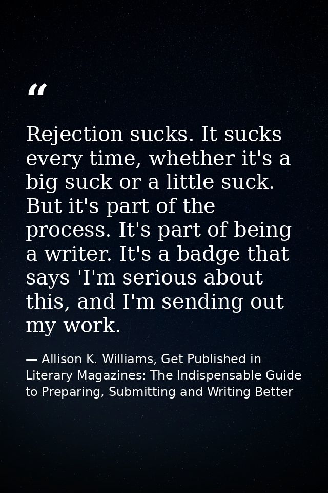 Rejection sucks. It sucks every time, whether it's a big suck or a little suck. But it's part of the process. It's part  — Allison K. Williams, Get Published in Literary Magazines: The Indispensable Guide to Preparing, Submitting and Writing Better