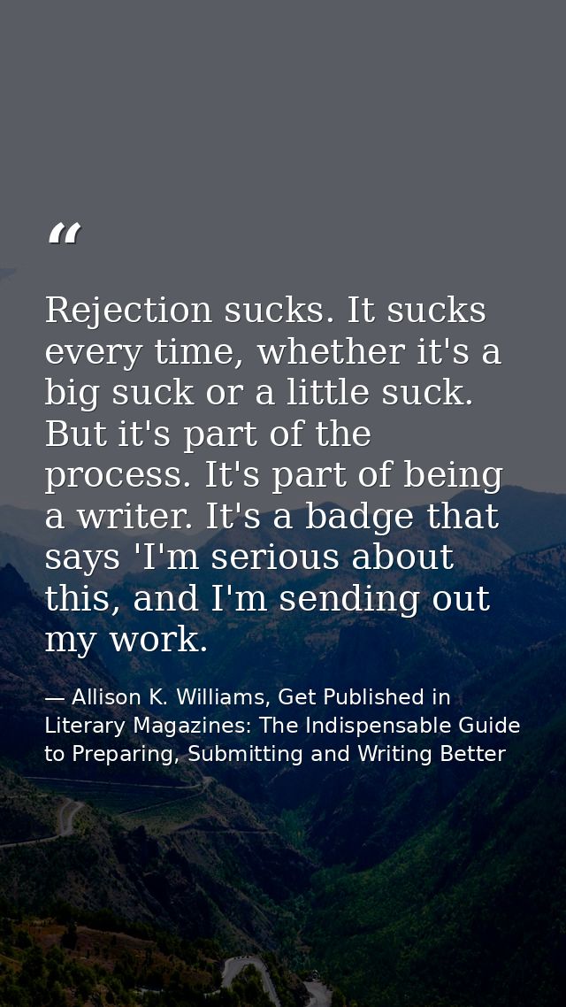 Rejection sucks. It sucks every time, whether it's a big suck or a little suck. But it's part of the process. It's part  — Allison K. Williams, Get Published in Literary Magazines: The Indispensable Guide to Preparing, Submitting and Writing Better