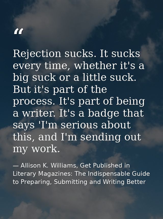 Rejection sucks. It sucks every time, whether it's a big suck or a little suck. But it's part of the process. It's part  — Allison K. Williams, Get Published in Literary Magazines: The Indispensable Guide to Preparing, Submitting and Writing Better