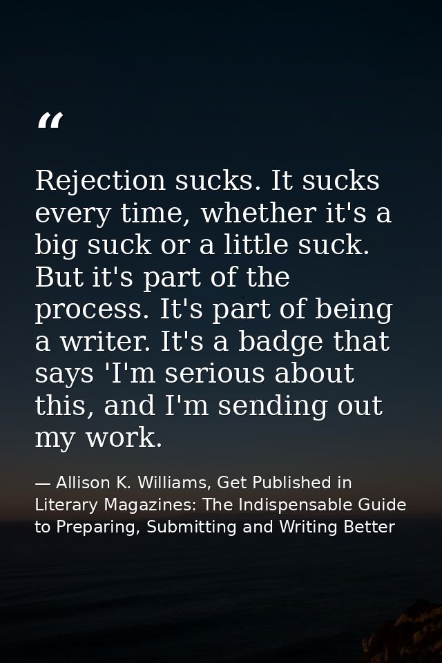 Rejection sucks. It sucks every time, whether it's a big suck or a little suck. But it's part of the process. It's part  — Allison K. Williams, Get Published in Literary Magazines: The Indispensable Guide to Preparing, Submitting and Writing Better