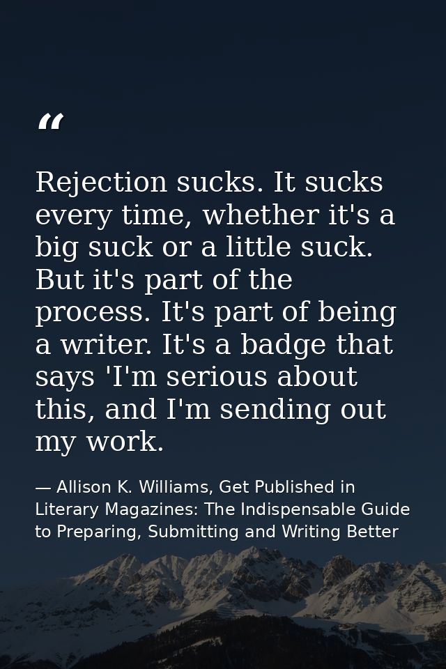 Rejection sucks. It sucks every time, whether it's a big suck or a little suck. But it's part of the process. It's part  — Allison K. Williams, Get Published in Literary Magazines: The Indispensable Guide to Preparing, Submitting and Writing Better