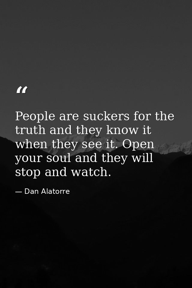 People are suckers for the truth and they know it when they see it. Open your soul and they will stop and watch. — Dan Alatorre