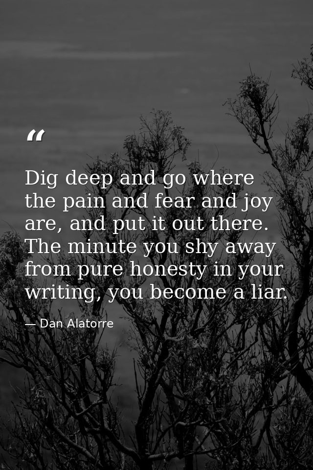 Dig deep and go where the pain and fear and joy are, and put it out there. The minute you shy away from pure honesty in  — Dan Alatorre