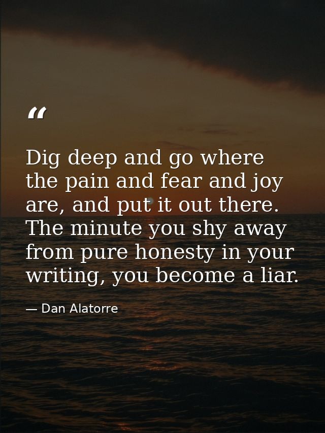 Dig deep and go where the pain and fear and joy are, and put it out there. The minute you shy away from pure honesty in  — Dan Alatorre